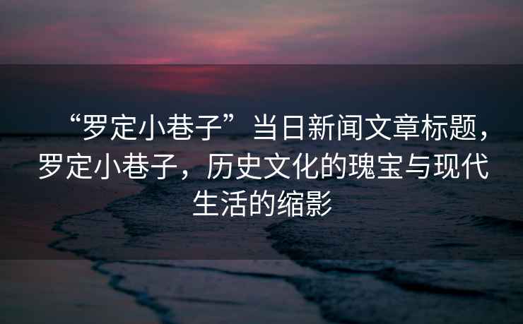 “羅定小巷子”當日新聞文章標題，羅定小巷子，歷史文化的瑰寶與現代生活的縮影