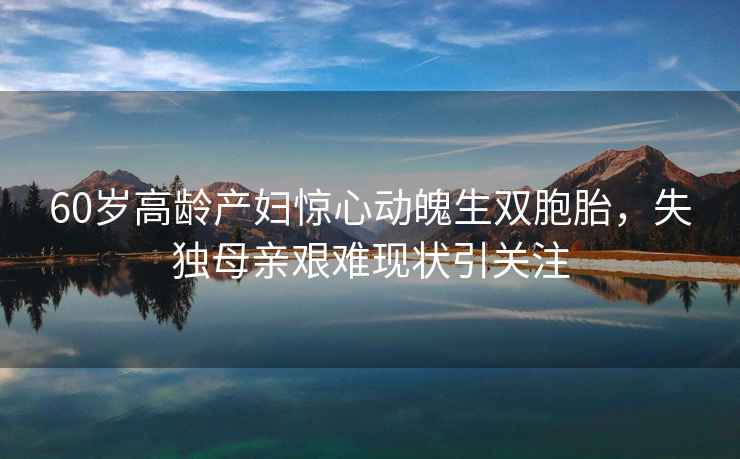 60歲高齡產(chǎn)婦驚心動(dòng)魄生雙胞胎，失獨母親艱難現狀引關(guān)注