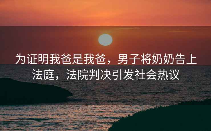 為證明我爸是我爸，男子將奶奶告上法庭，法院判決引發(fā)社會(huì )熱議