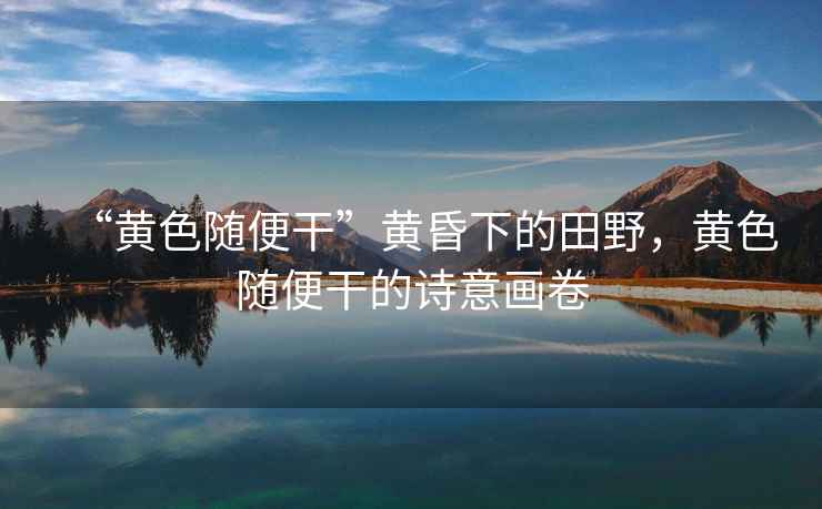 “黃色隨便干”黃昏下的田野，黃色隨便干的詩(shī)意畫(huà)卷