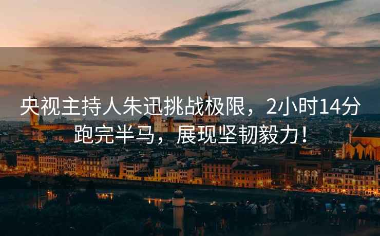 央視主持人朱迅挑戰極限，2小時(shí)14分跑完半馬，展現堅韌毅力！
