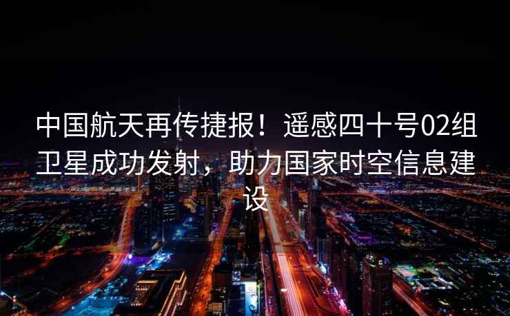 中國航天再傳捷報！遙感四十號02組衛星成功發(fā)射，助力國家時(shí)空信息建設