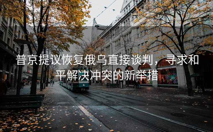 普京提議恢復俄烏直接談判，尋求和平解決沖突的新舉措