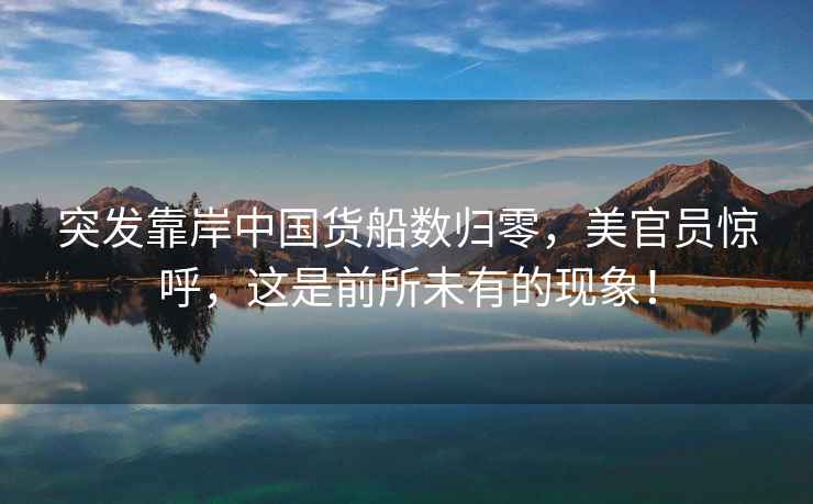 突發(fā)靠岸中國貨船數歸零，美官員驚呼，這是前所未有的現象！