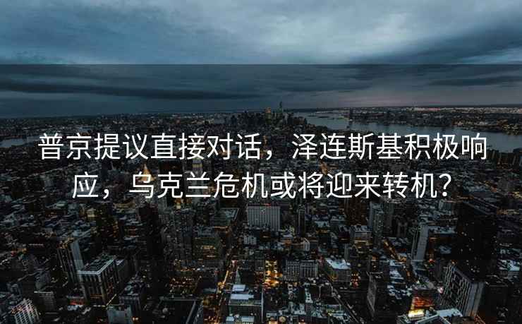 普京提議直接對話(huà)，澤連斯基積極響應，烏克蘭危機或將迎來(lái)轉機？