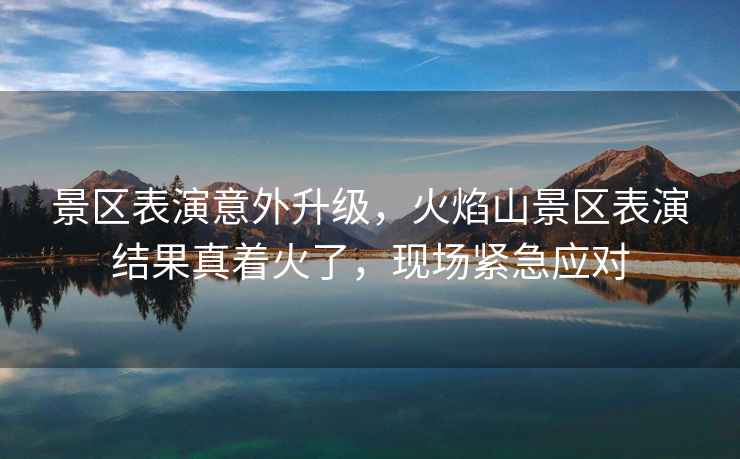 景區表演意外升級，火焰山景區表演結果真著(zhù)火了，現場(chǎng)緊急應對