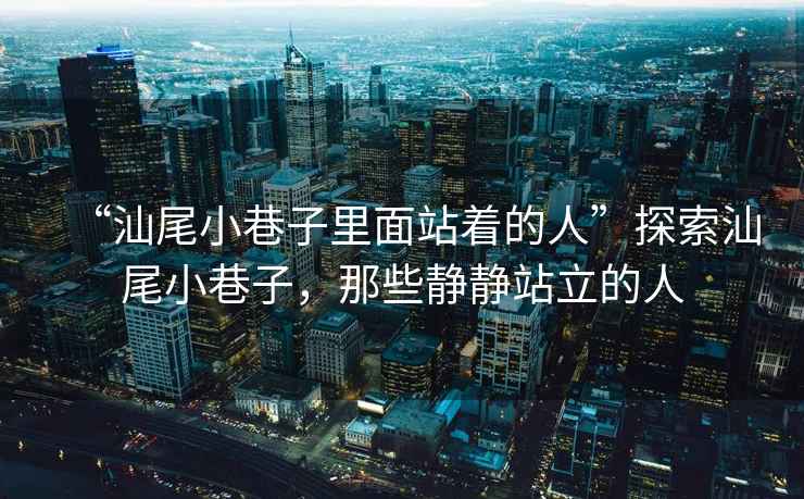 “汕尾小巷子里面站著(zhù)的人”探索汕尾小巷子，那些靜靜站立的人