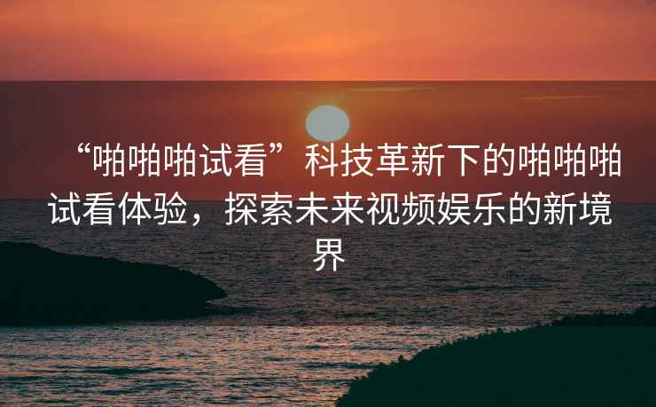 “啪啪啪試看”科技革新下的啪啪啪試看體驗，探索未來(lái)視頻娛樂(lè )的新境界
