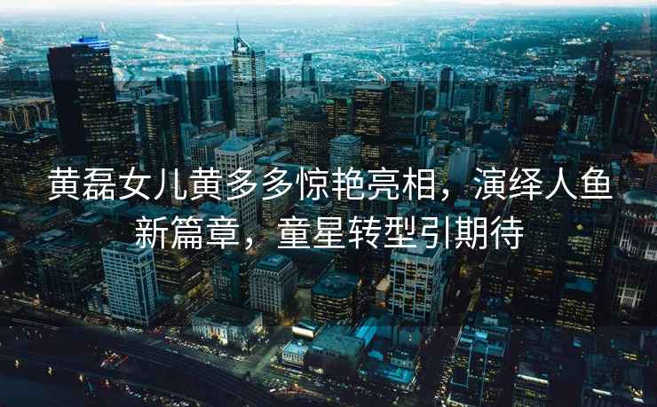 黃磊女兒黃多多驚艷亮相，演繹人魚(yú)新篇章，童星轉型引期待