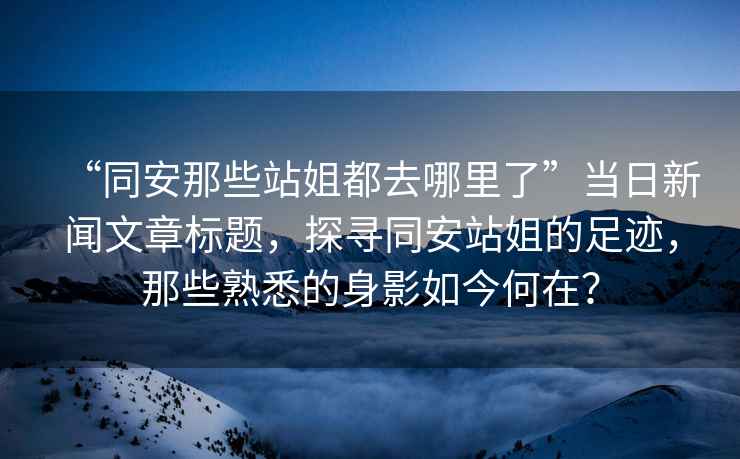“同安那些站姐都去哪里了”當日新聞文章標題，探尋同安站姐的足跡，那些熟悉的身影如今何在？