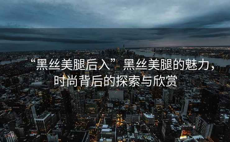 “黑絲美腿后入”黑絲美腿的魅力，時(shí)尚背后的探索與欣賞