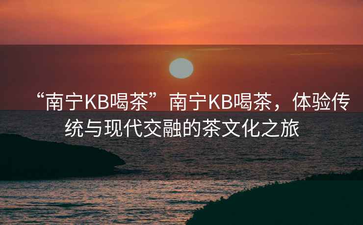 “南寧KB喝茶”南寧KB喝茶，體驗傳統與現代交融的茶文化之旅