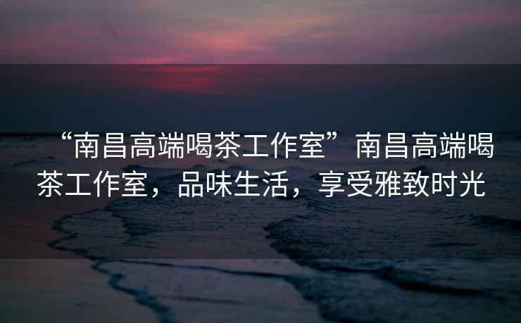 “南昌高端喝茶工作室”南昌高端喝茶工作室，品味生活，享受雅致時(shí)光