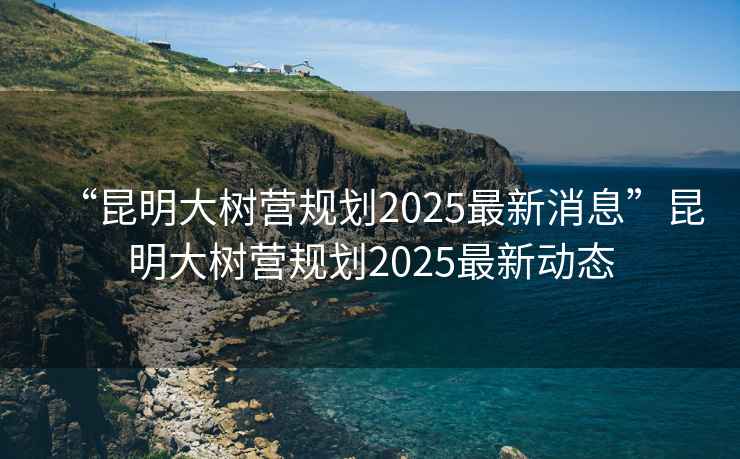 “昆明大樹(shù)營(yíng)規劃2025最新消息”昆明大樹(shù)營(yíng)規劃2025最新動(dòng)態(tài)