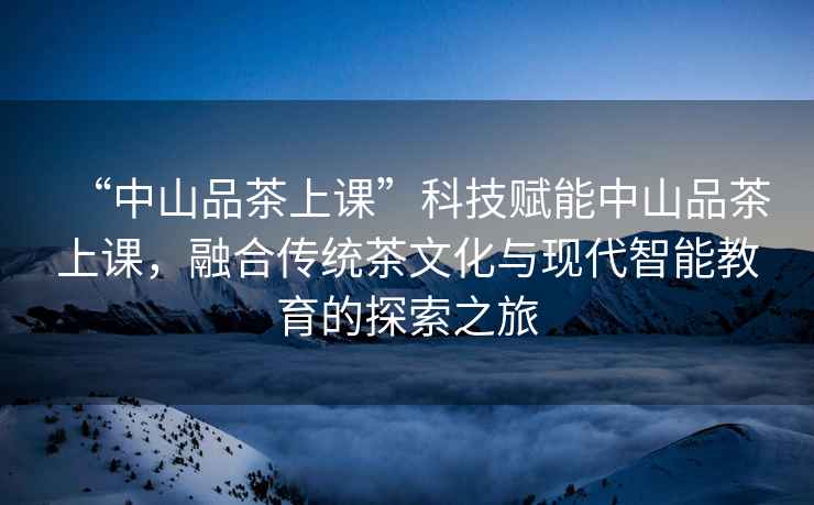 “中山品茶上課”科技賦能中山品茶上課，融合傳統茶文化與現代智能教育的探索之旅