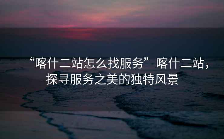 “喀什二站怎么找服務(wù)”喀什二站，探尋服務(wù)之美的獨特風(fēng)景