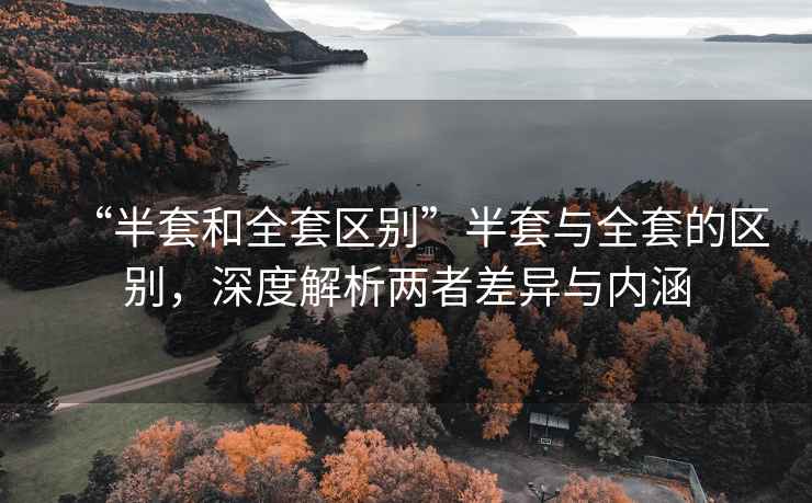 “半套和全套區別”半套與全套的區別，深度解析兩者差異與內涵