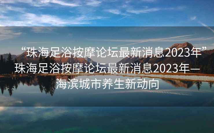 “珠海足浴按摩論壇最新消息2023年”珠海足浴按摩論壇最新消息2023年—海濱城市養生新動(dòng)向