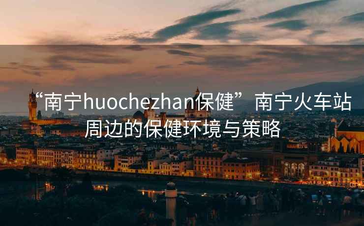 “南寧huochezhan保健”南寧火車(chē)站周邊的保健環(huán)境與策略