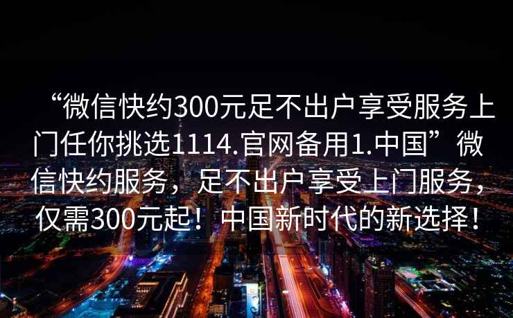 “微信快約300元足不出戶(hù)享受服務(wù)上門(mén)任你挑選1114.官網(wǎng)備用1.中國”微信快約服務(wù)，足不出戶(hù)享受上門(mén)服務(wù)，僅需300元起！中國新時(shí)代的新選擇！