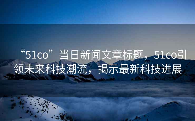 “51co”當日新聞文章標題，51co引領(lǐng)未來(lái)科技潮流，揭示最新科技進(jìn)展