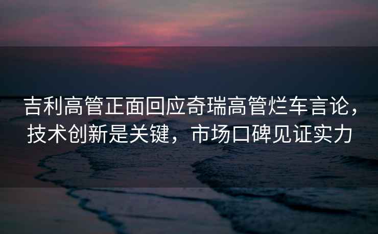 吉利高管正面回應奇瑞高管爛車(chē)言論，技術(shù)創(chuàng  )新是關(guān)鍵，市場(chǎng)口碑見(jiàn)證實(shí)力