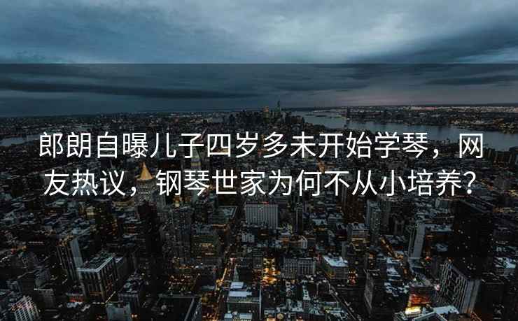 郎朗自曝兒子四歲多未開(kāi)始學(xué)琴，網(wǎng)友熱議，鋼琴世家為何不從小培養？