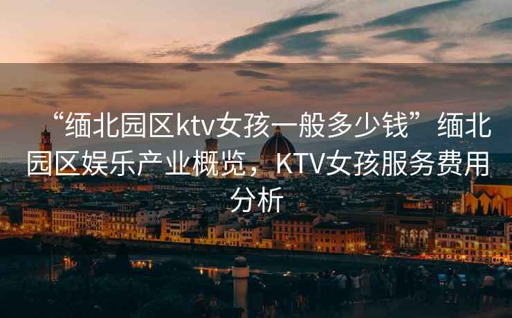 “緬北園區ktv女孩一般多少錢(qián)”緬北園區娛樂(lè )產(chǎn)業(yè)概覽，KTV女孩服務(wù)費用分析