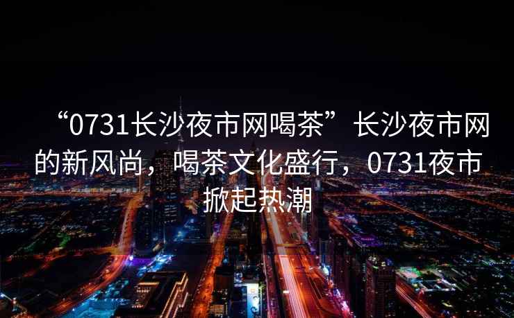 “0731長(cháng)沙夜市網(wǎng)喝茶”長(cháng)沙夜市網(wǎng)的新風(fēng)尚，喝茶文化盛行，0731夜市掀起熱潮