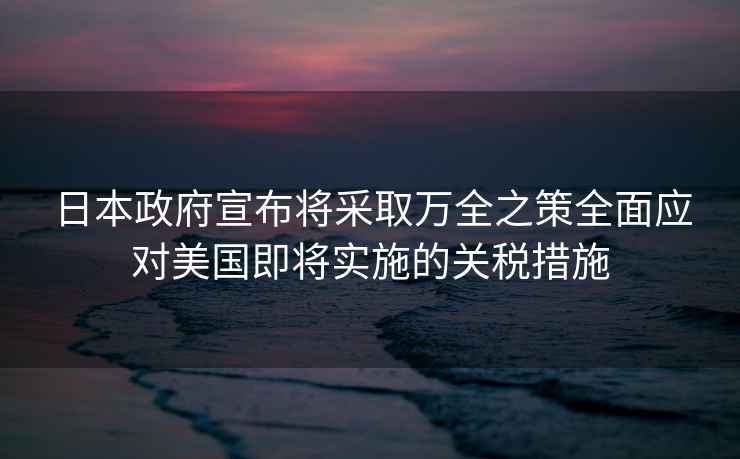 日本政府宣布將采取萬(wàn)全之策全面應對美國即將實(shí)施的關(guān)稅措施