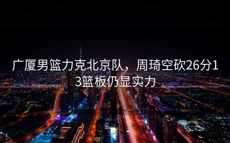 廣廈男籃力克北京隊，周琦空砍26分13籃板仍顯實(shí)力