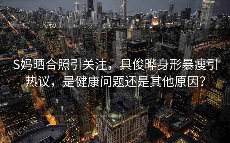 S媽曬合照引關(guān)注，具俊曄身形暴瘦引熱議，是健康問(wèn)題還是其他原因？