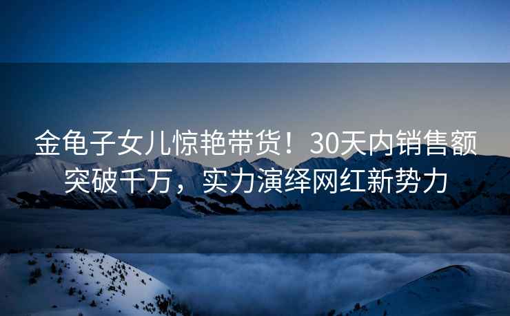 金龜子女兒驚艷帶貨！30天內銷(xiāo)售額突破千萬(wàn)，實(shí)力演繹網(wǎng)紅新勢力