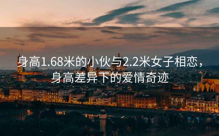 身高1.68米的小伙與2.2米女子相戀，身高差異下的愛(ài)情奇跡