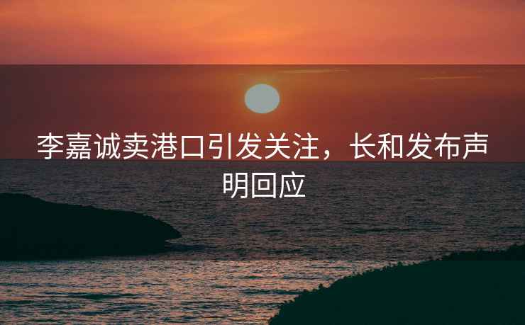 李嘉誠賣(mài)港口引發(fā)關(guān)注，長(cháng)和發(fā)布聲明回應