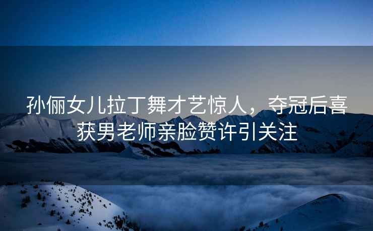 孫儷女兒拉丁舞才藝驚人，奪冠后喜獲男老師親臉贊許引關(guān)注