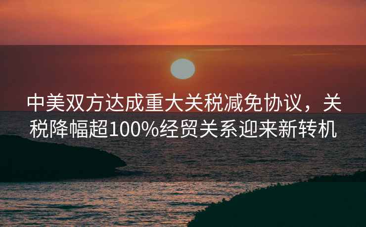 中美雙方達成重大關(guān)稅減免協(xié)議，關(guān)稅降幅超100%經(jīng)貿關(guān)系迎來(lái)新轉機
