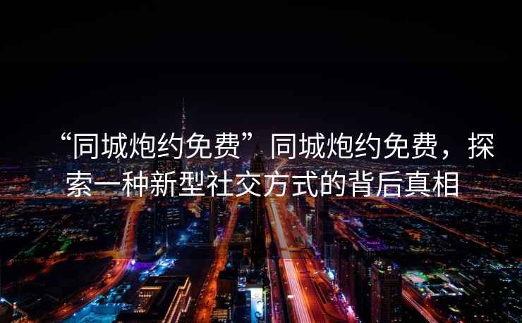 “同城炮約免費”同城炮約免費，探索一種新型社交方式的背后真相