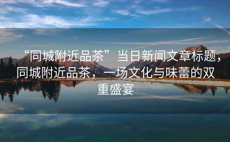 “同城附近品茶”當日新聞文章標題，同城附近品茶，一場(chǎng)文化與味蕾的雙重盛宴