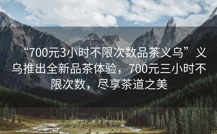 “700元3小時(shí)不限次數品茶義烏”義烏推出全新品茶體驗，700元三小時(shí)不限次數，盡享茶道之美
