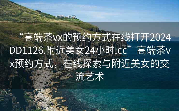 “高端茶vx的預約方式在線(xiàn)打開(kāi)2024DD1126.附近美女24小時(shí).cc”高端茶vx預約方式，在線(xiàn)探索與附近美女的交流藝術(shù)