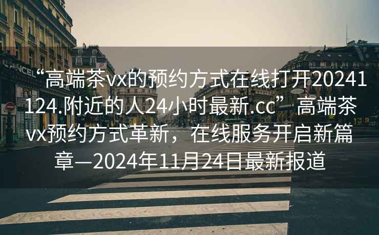 “高端茶vx的預約方式在線(xiàn)打開(kāi)20241124.附近的人24小時(shí)最新.cc”高端茶vx預約方式革新，在線(xiàn)服務(wù)開(kāi)啟新篇章—2024年11月24日最新報道