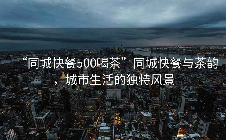 “同城快餐500喝茶”同城快餐與茶韻，城市生活的獨特風(fēng)景