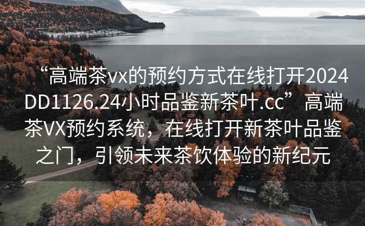 “高端茶vx的預約方式在線(xiàn)打開(kāi)2024DD1126.24小時(shí)品鑒新茶葉.cc”高端茶VX預約系統，在線(xiàn)打開(kāi)新茶葉品鑒之門(mén)，引領(lǐng)未來(lái)茶飲體驗的新紀元
