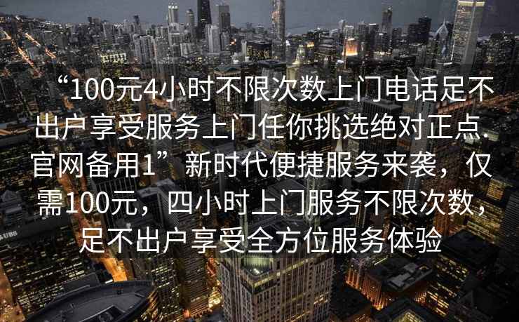 “100元4小時(shí)不限次數上門(mén)電話(huà)足不出戶(hù)享受服務(wù)上門(mén)任你挑選絕對正點(diǎn).官網(wǎng)備用1”新時(shí)代便捷服務(wù)來(lái)襲，僅需100元，四小時(shí)上門(mén)服務(wù)不限次數，足不出戶(hù)享受全方位服務(wù)體驗