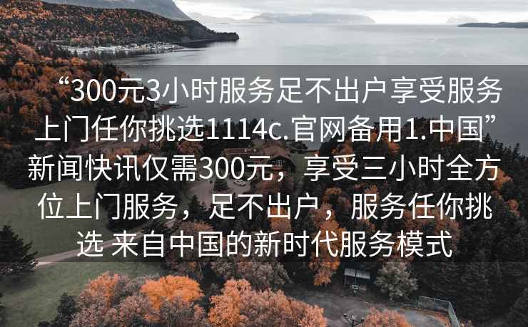“300元3小時(shí)服務(wù)足不出戶(hù)享受服務(wù)上門(mén)任你挑選1114c.官網(wǎng)備用1.中國”新聞快訊僅需300元，享受三小時(shí)全方位上門(mén)服務(wù)，足不出戶(hù)，服務(wù)任你挑選 來(lái)自中國的新時(shí)代服務(wù)模式