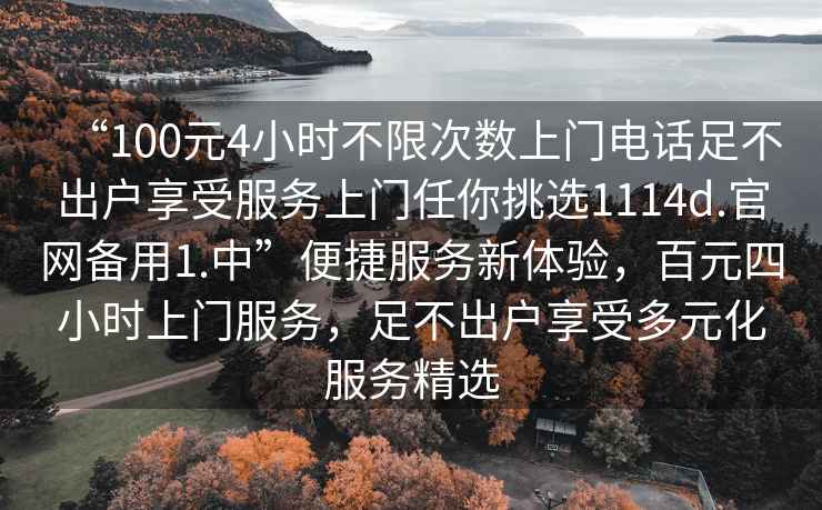 “100元4小時(shí)不限次數上門(mén)電話(huà)足不出戶(hù)享受服務(wù)上門(mén)任你挑選1114d.官網(wǎng)備用1.中”便捷服務(wù)新體驗，百元四小時(shí)上門(mén)服務(wù)，足不出戶(hù)享受多元化服務(wù)精選