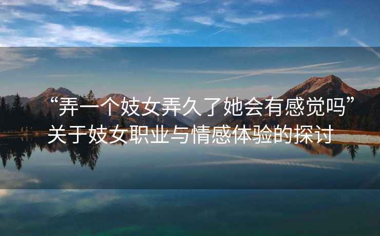 “弄一個(gè)妓女弄久了她會(huì )有感覺(jué)嗎”關(guān)于妓女職業(yè)與情感體驗的探討