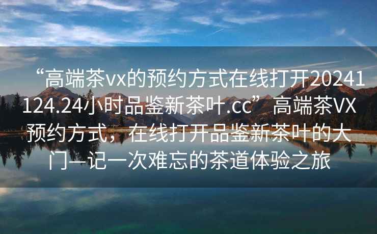 “高端茶vx的預約方式在線(xiàn)打開(kāi)20241124.24小時(shí)品鑒新茶葉.cc”高端茶VX預約方式，在線(xiàn)打開(kāi)品鑒新茶葉的大門(mén)—記一次難忘的茶道體驗之旅