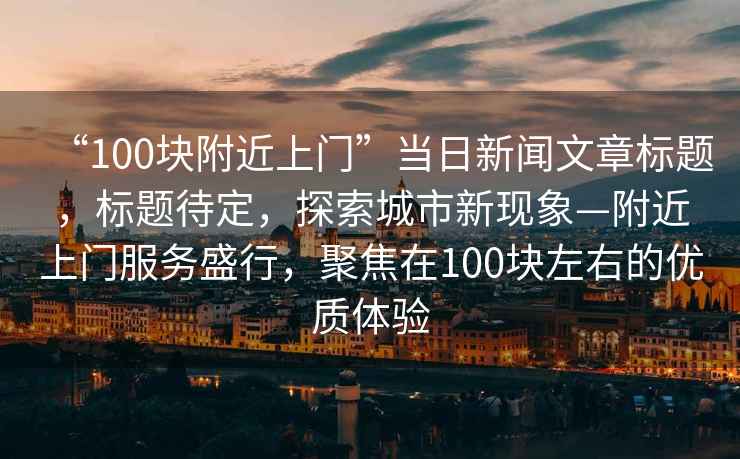 “100塊附近上門(mén)”當日新聞文章標題，標題待定，探索城市新現象—附近上門(mén)服務(wù)盛行，聚焦在100塊左右的優(yōu)質(zhì)體驗